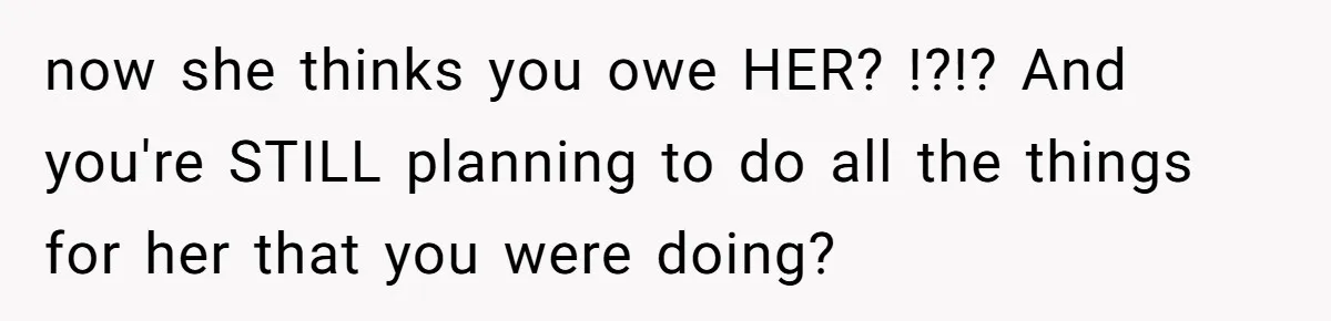 now she thinks you owe HER? !?!? And you're STILL planning to do all the things for her that you were doing?
