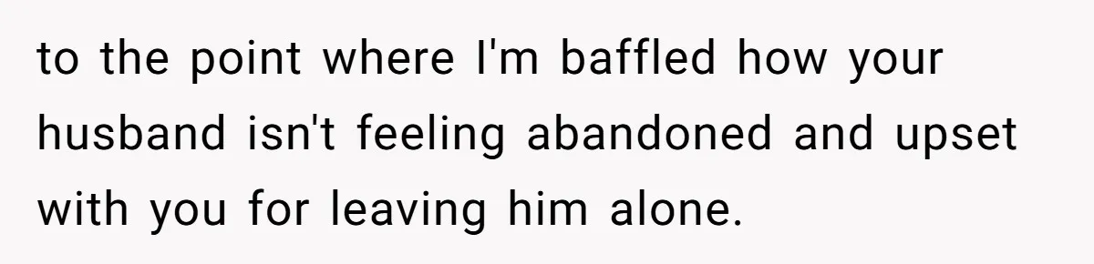 to the point where I'm baffled how your husband isn't feeling abandoned and upset with you for leaving him alone.