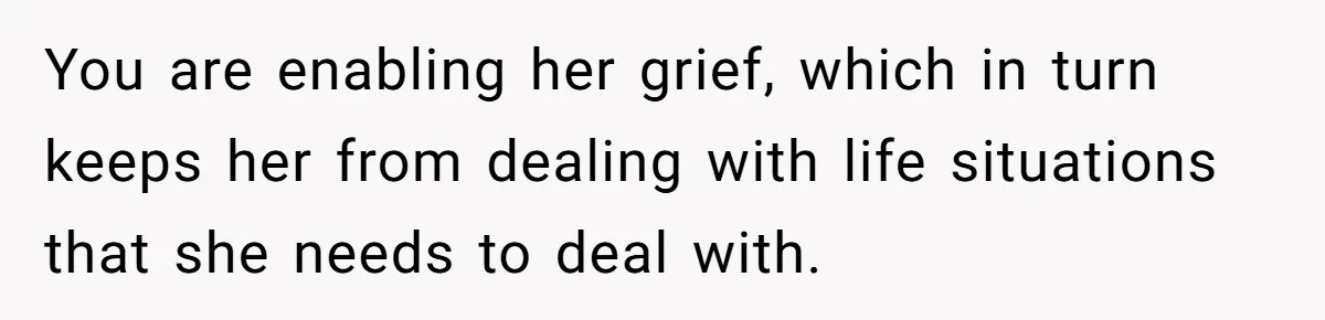 You are enabling her grief, which in turn keeps her from dealing with life situations that she needs to deal with.