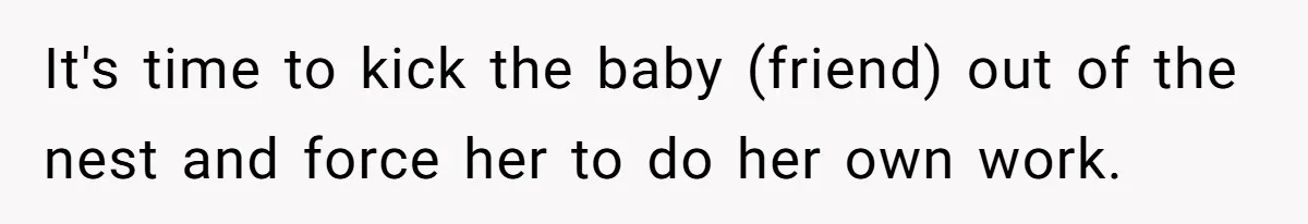 It's time to kick the baby (friend) out of the nest and force her to do her own work.