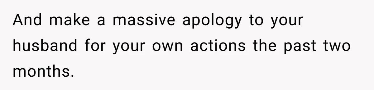 And make a massive apology to your husband for your own actions the past two months.
