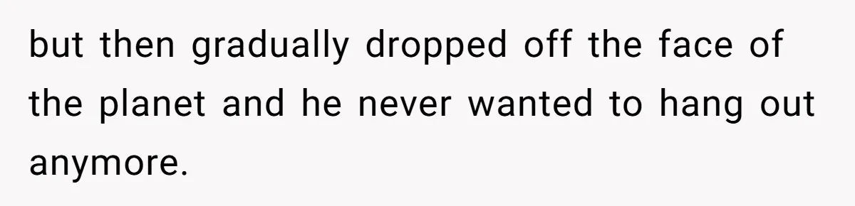 but then gradually dropped off the face of the planet and he never wanted to hang out anymore.