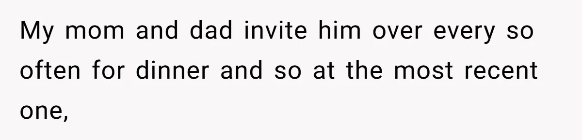 My mom and dad invite him over every so often for dinner and so at the most recent one,