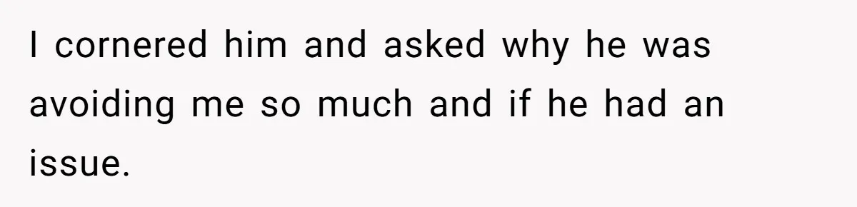 I cornered him and asked why he was avoiding me so much and if he had an issue.