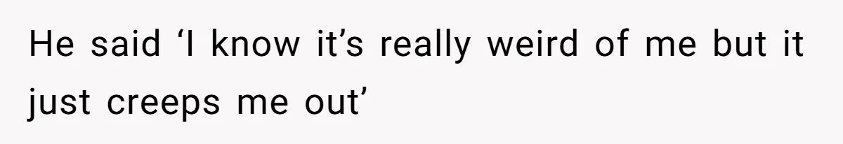 He said ‘I know it’s really weird of me but it just creeps me out’
