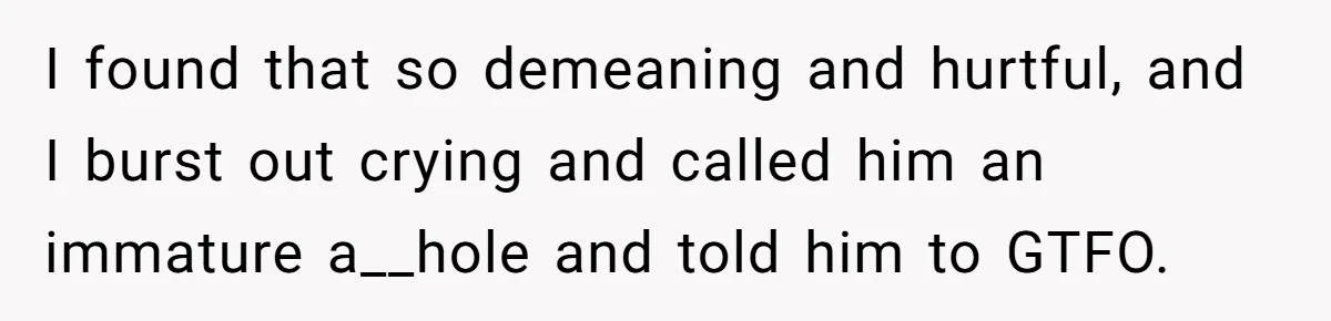 I found that so demeaning and hurtful, and I burst out crying and called him an immature a__hole and told him to GTFO.