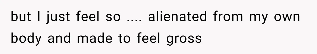 but I just feel so .... alienated from my own body and made to feel gross