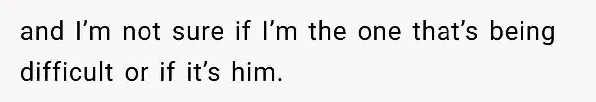 and I’m not sure if I’m the one that’s being difficult or if it’s him.