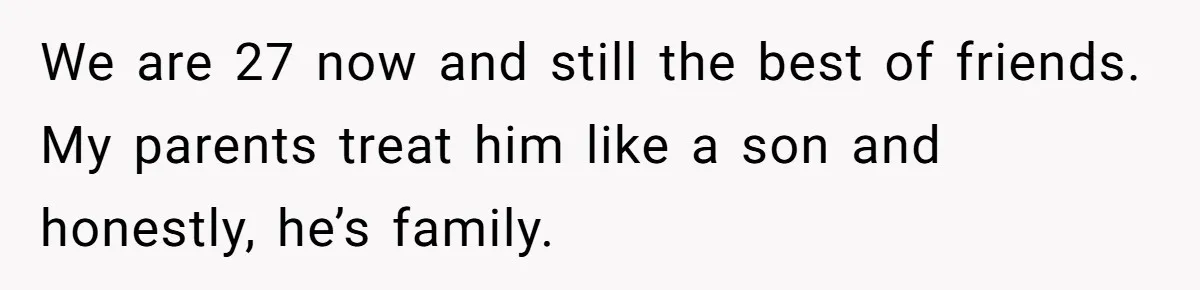 We are 27 now and still the best of friends. My parents treat him like a son and honestly, he’s family.