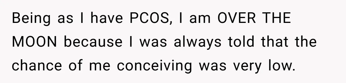 Being as I have PCOS, I am OVER THE MOON because I was always told that the chance of me conceiving was very low.