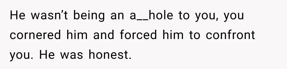 He wasn’t being an a__hole to you, you cornered him and forced him to confront you. He was honest.