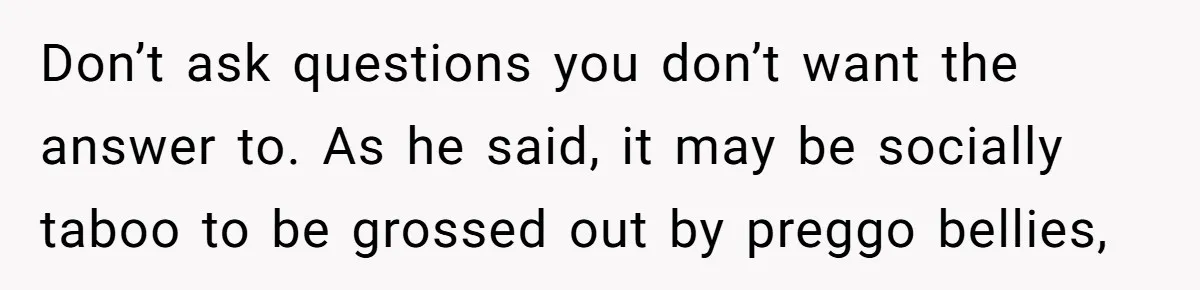 Don’t ask questions you don’t want the answer to. As he said, it may be socially taboo to be grossed out by preggo bellies,