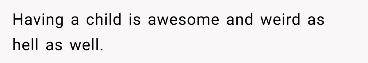 Having a child is awesome and weird as hell as well.