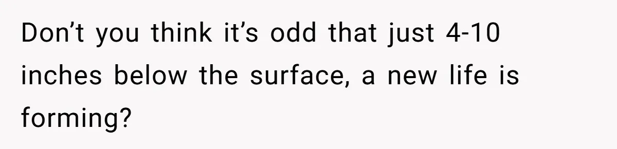 Don’t you think it’s odd that just 4-10 inches below the surface, a new life is forming?