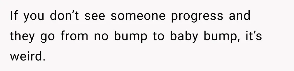 If you don’t see someone progress and they go from no bump to baby bump, it’s weird.