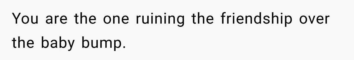 You are the one ruining the friendship over the baby bump.
