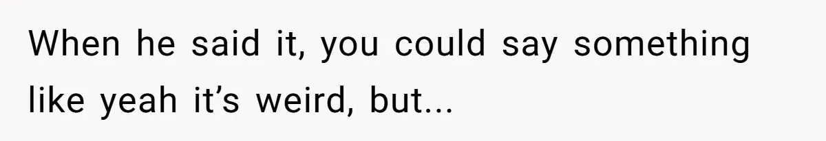 When he said it, you could say something like yeah it’s weird, but...