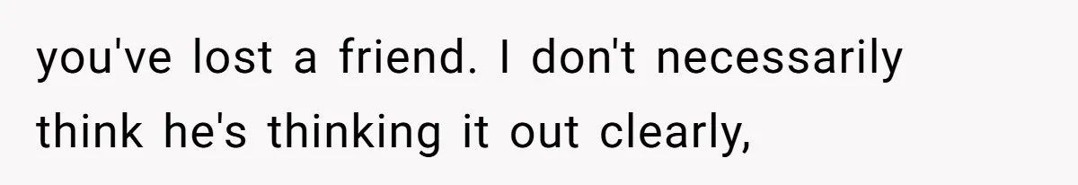 you've lost a friend. I don't necessarily think he's thinking it out clearly,