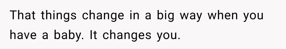 That things change in a big way when you have a baby. It changes you.