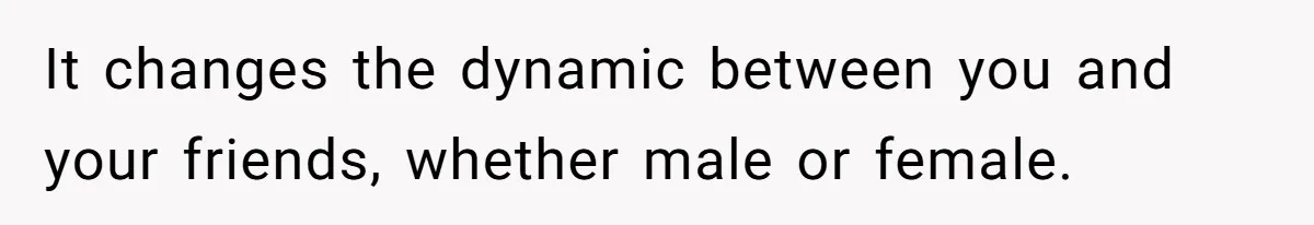 It changes the dynamic between you and your friends, whether male or female.
