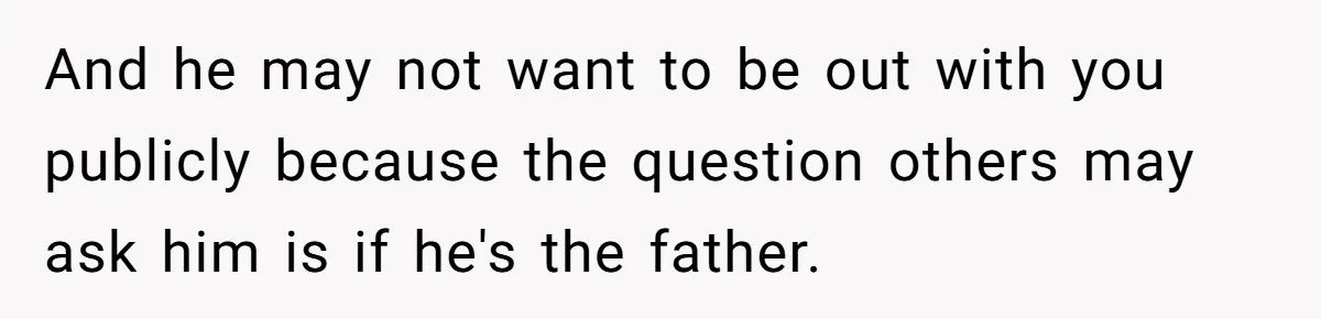 And he may not want to be out with you publicly because the question others may ask him is if he's the father.
