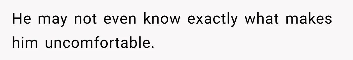 He may not even know exactly what makes him uncomfortable.