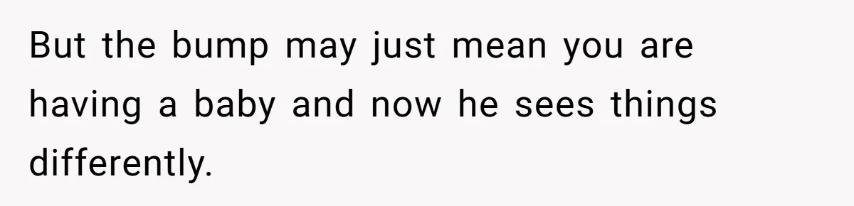 But the bump may just mean you are having a baby and now he sees things differently.