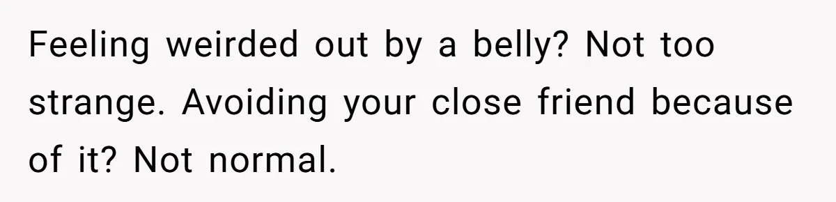 Feeling weirded out by a belly? Not too strange. Avoiding your close friend because of it? Not normal.