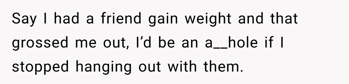 Say I had a friend gain weight and that grossed me out, I’d be an a__hole if I stopped hanging out with them.