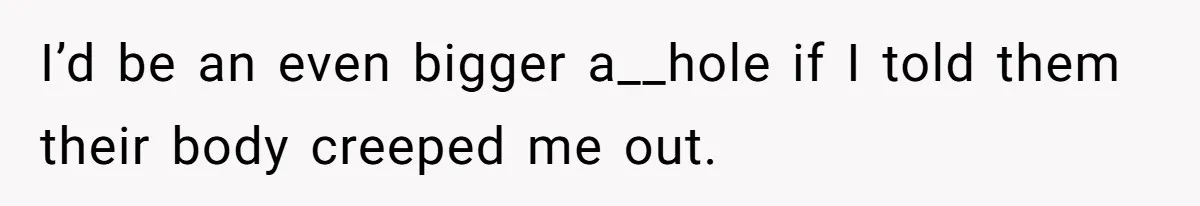 I’d be an even bigger a__hole if I told them their body creeped me out.