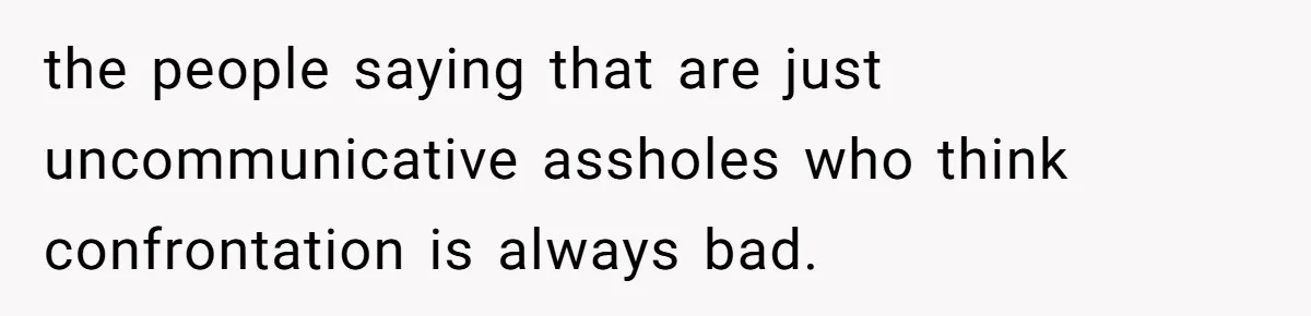 the people saying that are just uncommunicative assholes who think confrontation is always bad.