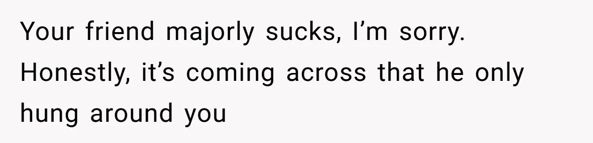Your friend majorly sucks, I’m sorry. Honestly, it’s coming across that he only hung around you