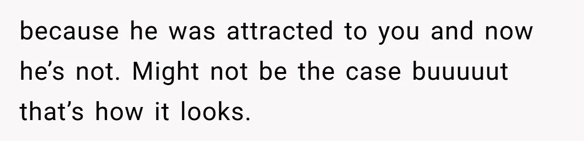 because he was attracted to you and now he’s not. Might not be the case buuuuut that’s how it looks.