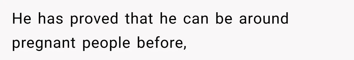 He has proved that he can be around pregnant people before,