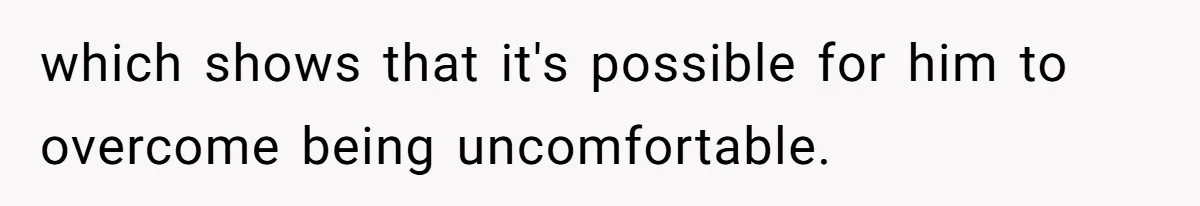 which shows that it's possible for him to overcome being uncomfortable.