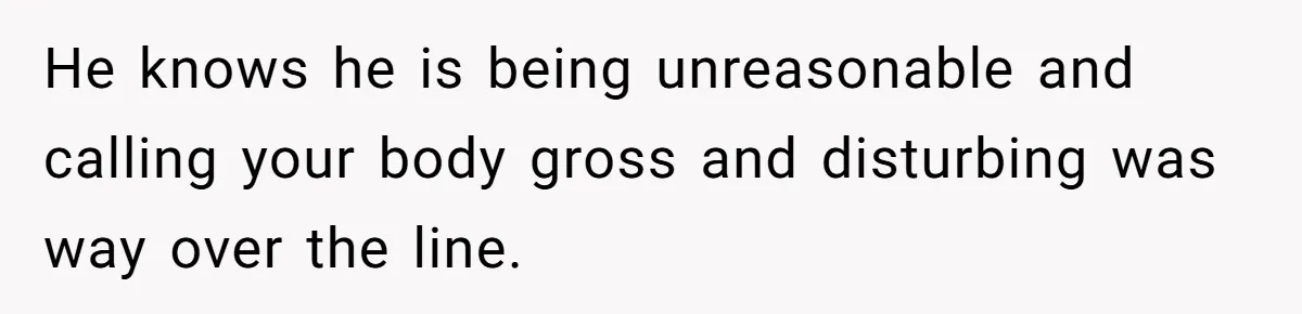 He knows he is being unreasonable and calling your body gross and disturbing was way over the line.