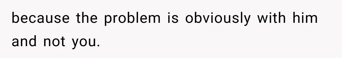 because the problem is obviously with him and not you.