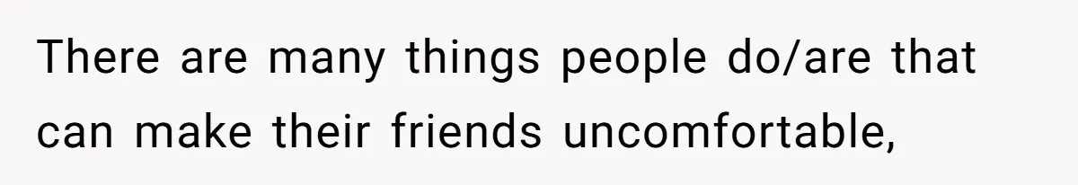 There are many things people do/are that can make their friends uncomfortable,