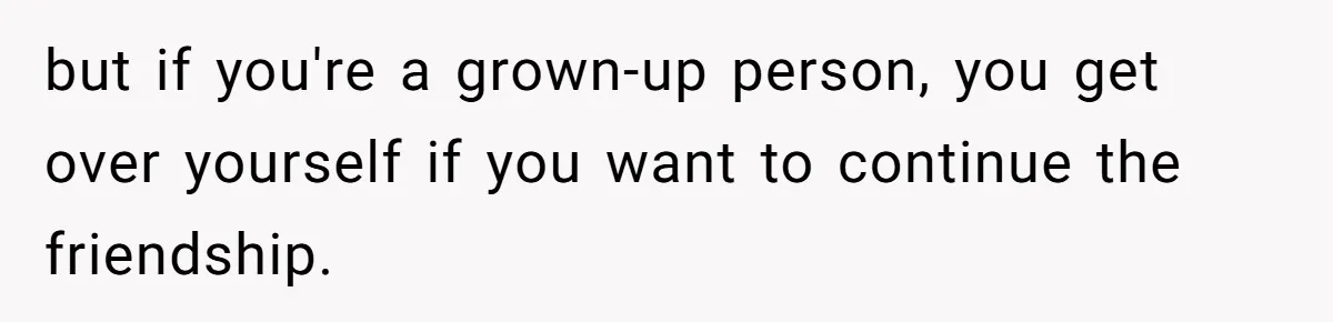 but if you're a grown-up person, you get over yourself if you want to continue the friendship.