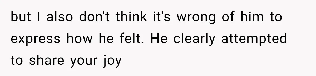 but I also don't think it's wrong of him to express how he felt. He clearly attempted to share your joy
