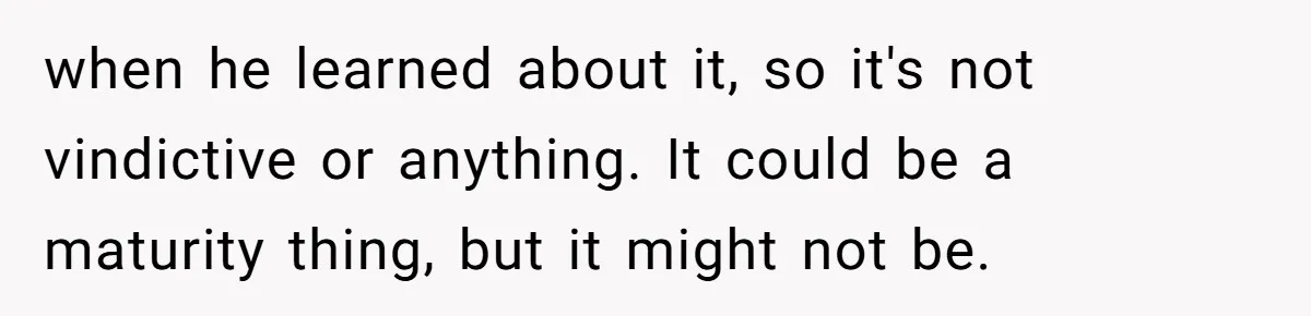 when he learned about it, so it's not vindictive or anything. It could be a maturity thing, but it might not be.