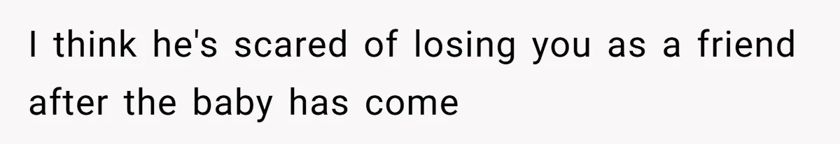 I think he's scared of losing you as a friend after the baby has come