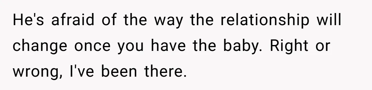 He's afraid of the way the relationship will change once you have the baby. Right or wrong, I've been there.