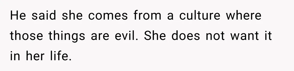 He said she comes from a culture where those things are evil. She does not want it in her life.