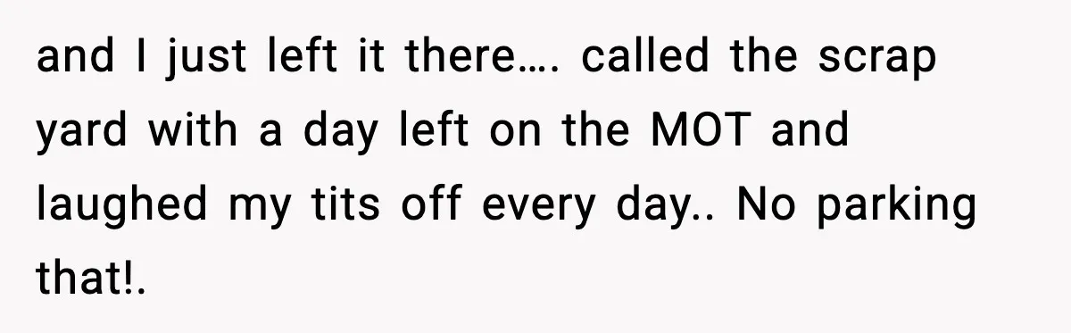 and I just left it there…. called the scrap yard with a day left on the MOT and laughed my tits off every day.. No parking that!.
