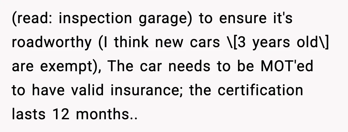 (read: inspection garage) to ensure it's roadworthy (I think new cars \[3 years old\] are exempt), The car needs to be MOT'ed to have valid insurance; the certification lasts 12...