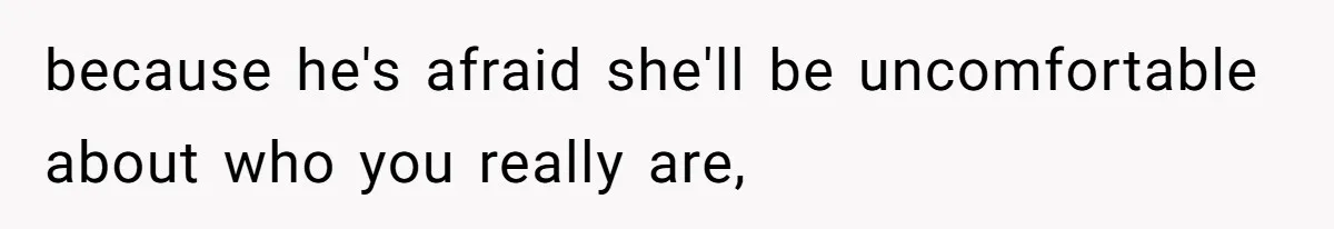 because he's afraid she'll be uncomfortable about who you really are,
