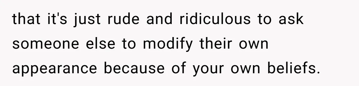 that it's just rude and ridiculous to ask someone else to modify their own appearance because of your own beliefs.