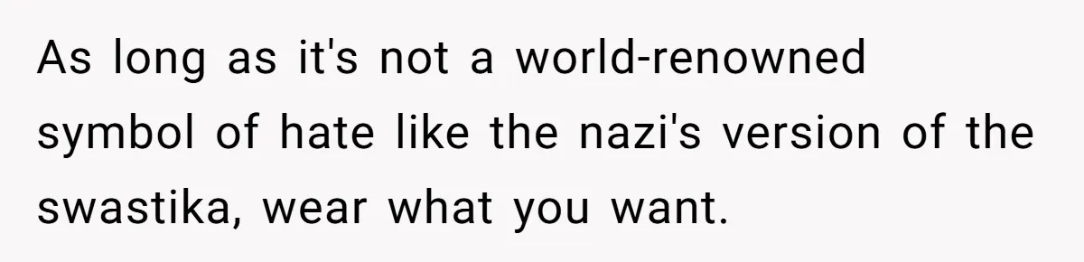 As long as it's not a world-renowned symbol of hate like the nazi's version of the swastika, wear what you want.