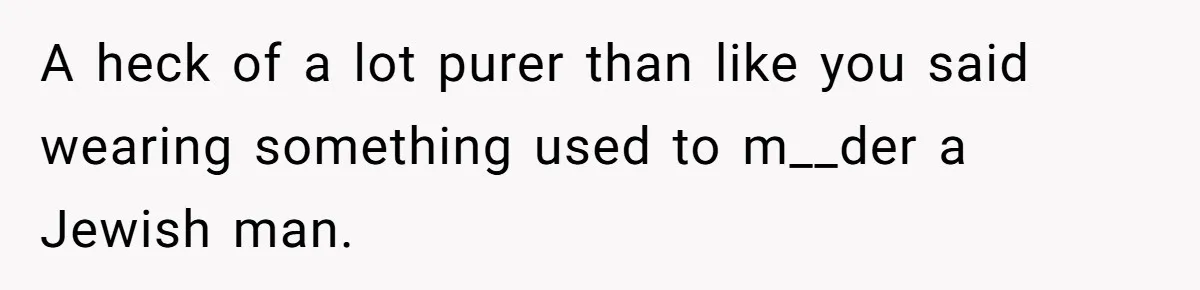 A heck of a lot purer than like you said wearing something used to m__der a Jewish man.
